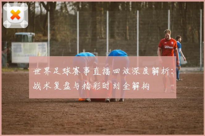 世界足球赛事直播回放深度解析:战术复盘与精彩时刻全解构