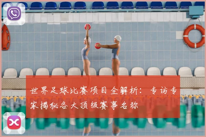 世界足球比赛项目全解析:专访专家揭秘各大顶级赛事名称
