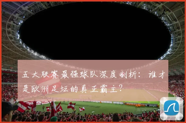 五大联赛最强球队深度剖析：谁才是欧洲足坛的真正霸主？