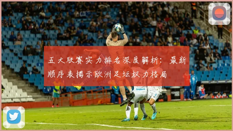 五大联赛实力排名深度解析：最新顺序表揭示欧洲足坛权力格局