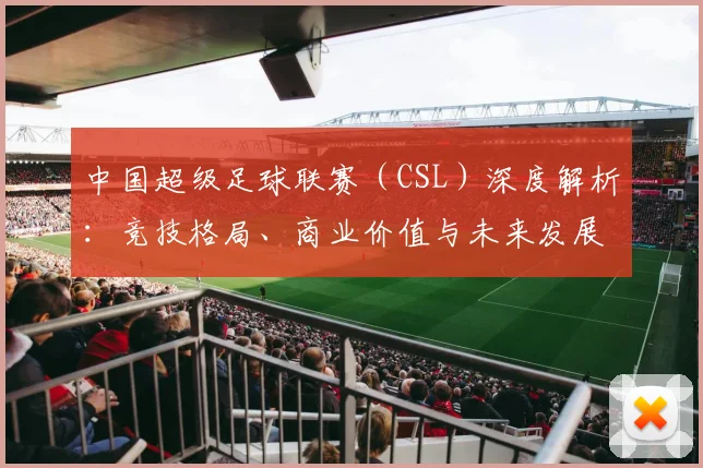 中国超级足球联赛(CSL)深度解析:竞技格局、商业价值与未来发展趋势