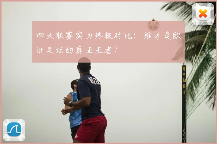 四大联赛实力终极对比：谁才是欧洲足坛的真正王者？