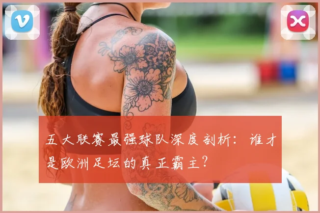 五大联赛最强球队深度剖析:谁才是欧洲足坛的真正霸主?