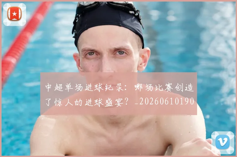 中超单场进球纪录:哪场比赛创造了惊人的进球盛宴?_20260610190341
