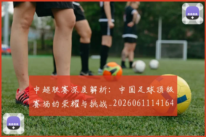 中超联赛深度解析：中国足球顶级赛场的荣耀与挑战_20260611141646